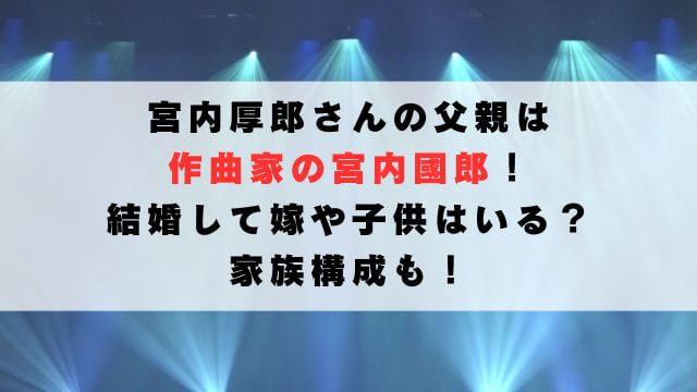 宮内厚郎の父親は作曲家の宮内國郎！結婚して嫁や子供はいる？家族構成も！